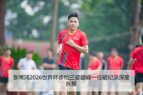 张常鸿2026世界杯步枪三姿巅峰一役破纪录深度拆解