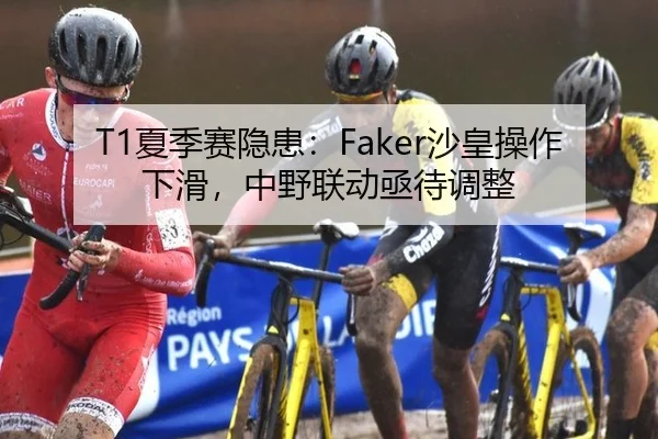 T1夏季赛隐患：Faker沙皇操作下滑，中野联动亟待调整