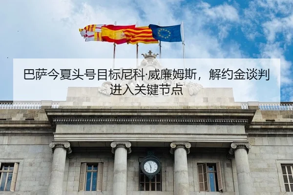 巴萨今夏头号目标尼科·威廉姆斯，解约金谈判进入关键节点
